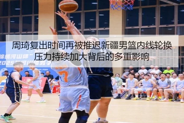 周琦复出时间再被推迟新疆男篮内线轮换压力持续加大背后的多重影响